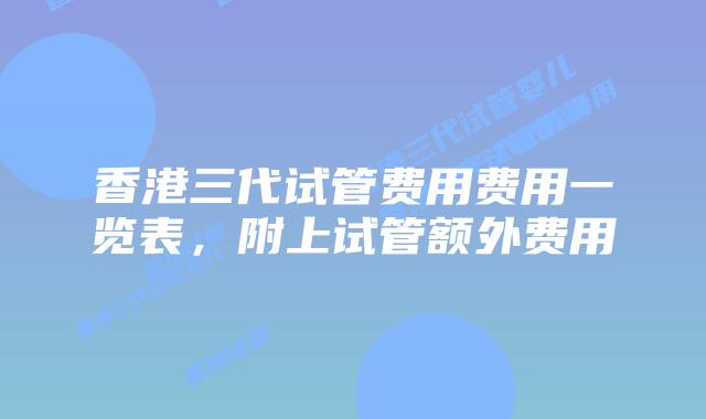 香港三代试管费用费用一览表，附上试管额外费用