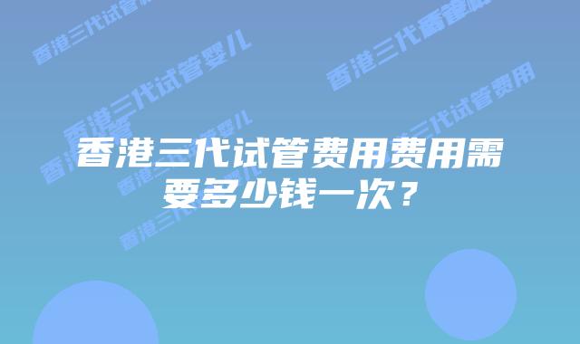 香港三代试管费用费用需要多少钱一次？
