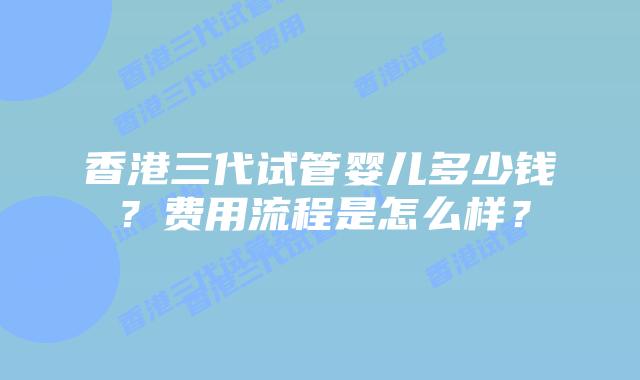 香港三代试管婴儿多少钱？费用流程是怎么样？