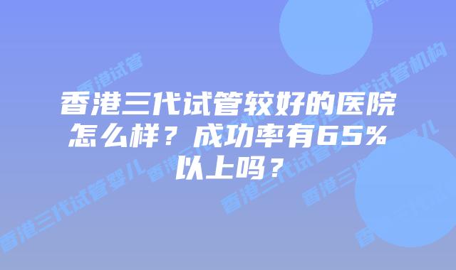 香港三代试管较好的医院怎么样？成功率有65%以上吗？