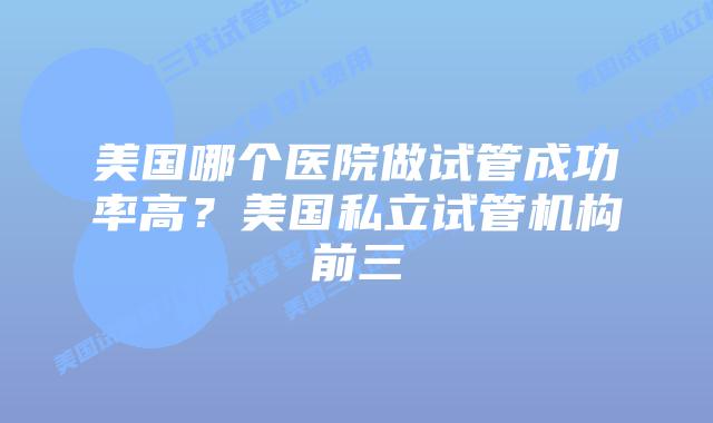 美国哪个医院做试管成功率高?美国私立试管机构前三