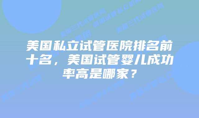 美国私立试管医院排名前十名,美国试管婴儿成功率高是哪家?