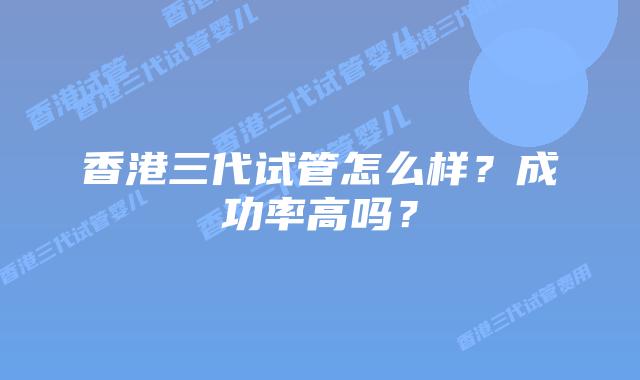 香港三代试管怎么样？成功率高吗？