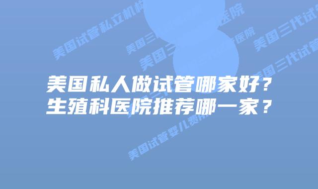美国私人做试管哪家好?生殖科医院推荐哪一家?
