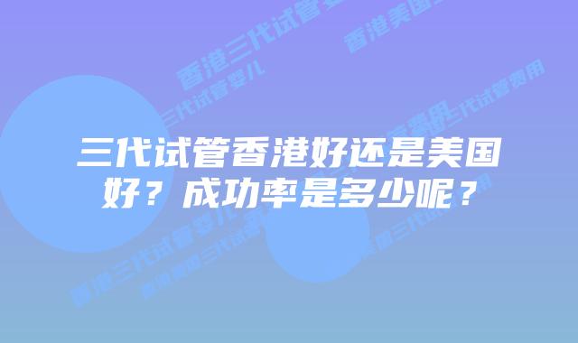 三代试管香港好还是美国好？成功率是多少呢？