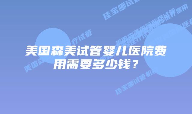 美国森美试管婴儿医院费用需要多少钱?