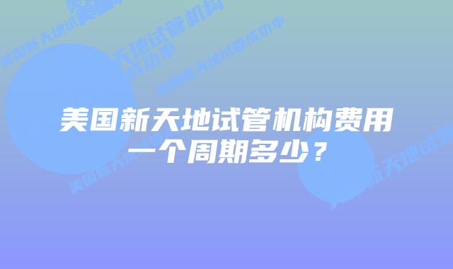 美国新天地试管机构费用一个周期多少？