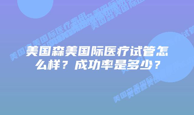 美国森美国际医疗试管怎么样？成功率是多少？