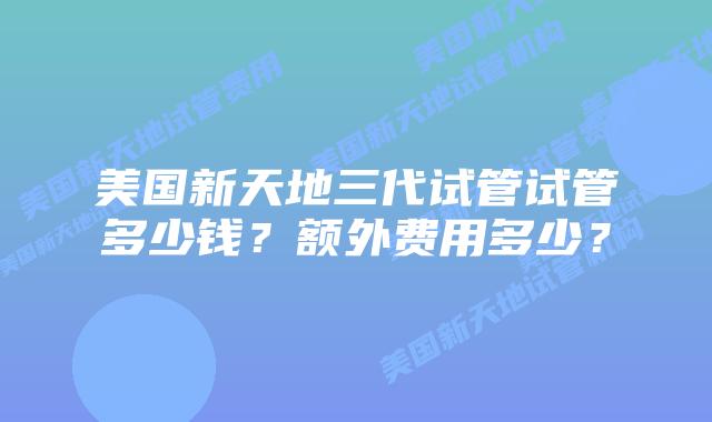 美国新天地三代试管试管多少钱？额外费用多少？