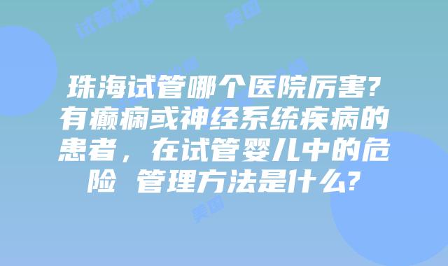 珠海试管哪个医院厉害?有癫痫或神经系统疾病的患者,在试管婴儿中的危险 管理方法是什么?