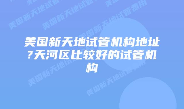美国新天地试管机构地址?天河区比较好的试管机构