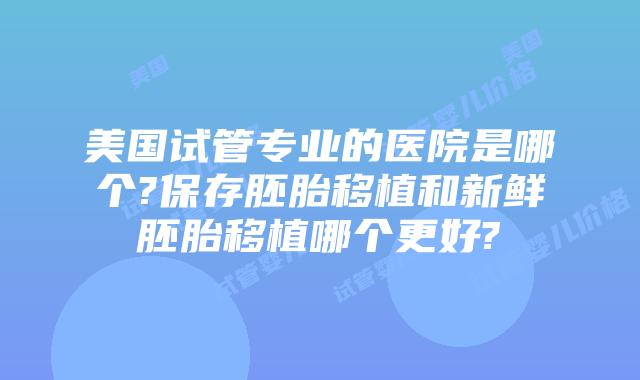 美国试管专业的医院是哪个?保存胚胎移植和新鲜胚胎移植哪个更好?