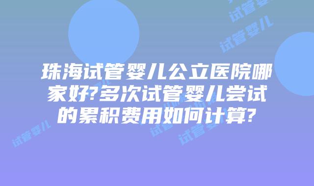 珠海试管婴儿公立医院哪家好?多次试管婴儿尝试的累积费用如何计算?