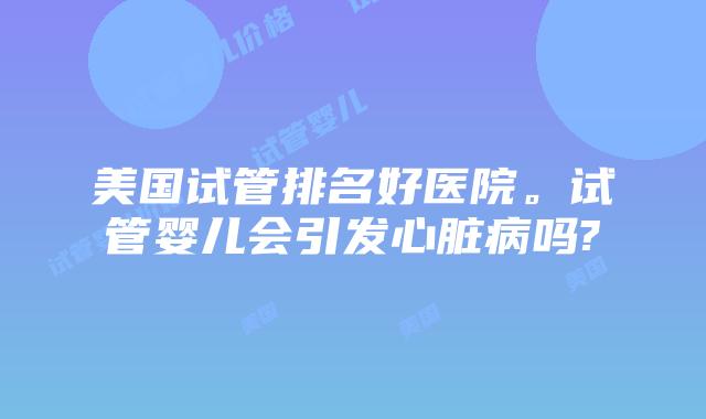 美国试管排名好医院。试管婴儿会引发心脏病吗?
