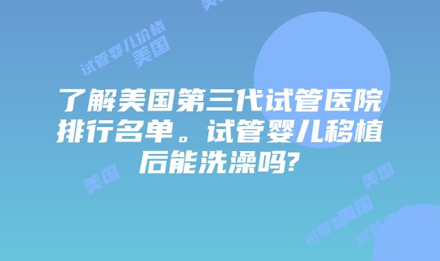 了解美国第三代试管医院排行名单。试管婴儿移植后能洗澡吗?
