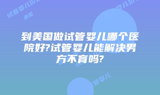 到美国做试管婴儿哪个医院好?试管婴儿能解决男方不育吗?