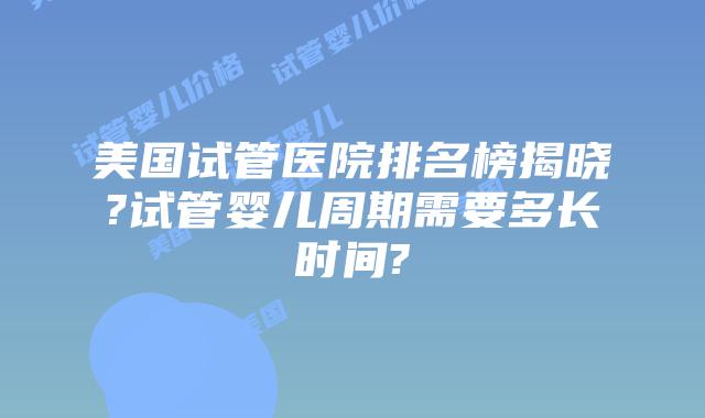 美国试管医院排名榜揭晓?试管婴儿周期需要多长时间?