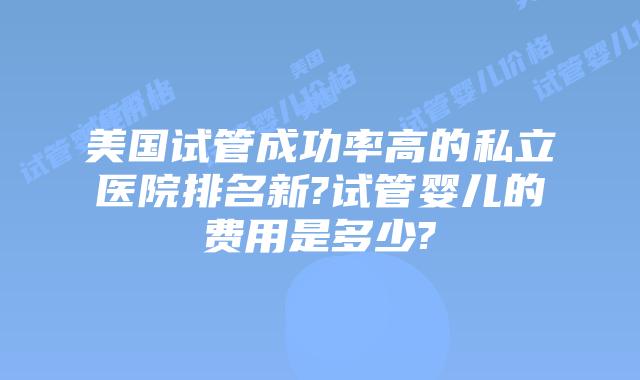 美国试管成功率高的私立医院排名新?试管婴儿的费用是多少?