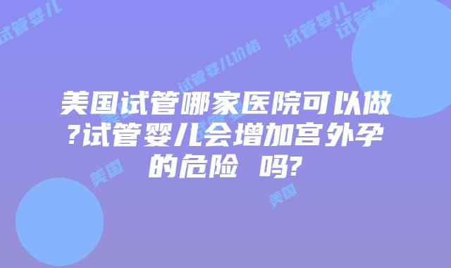美国试管哪家医院可以做?试管婴儿会增加宫外孕的危险 吗?