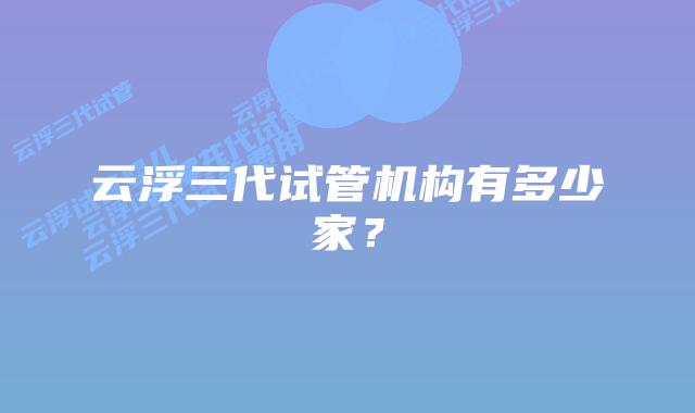 云浮三代试管机构有多少家?