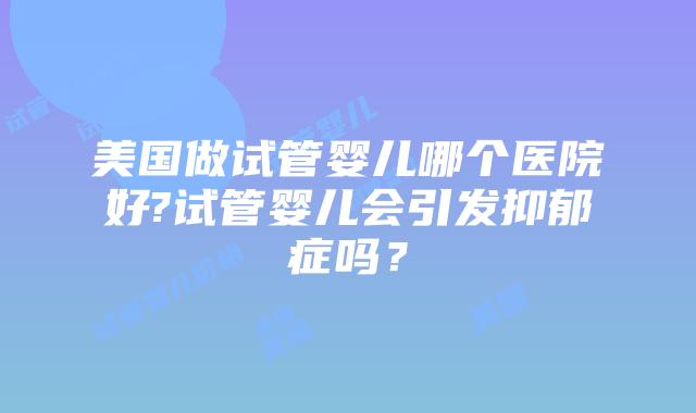 美国做试管婴儿哪个医院好?试管婴儿会引发抑郁症吗?