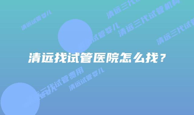 清远找试管医院怎么找？