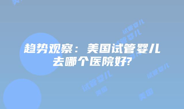 趋势观察：美国试管婴儿去哪个医院好?