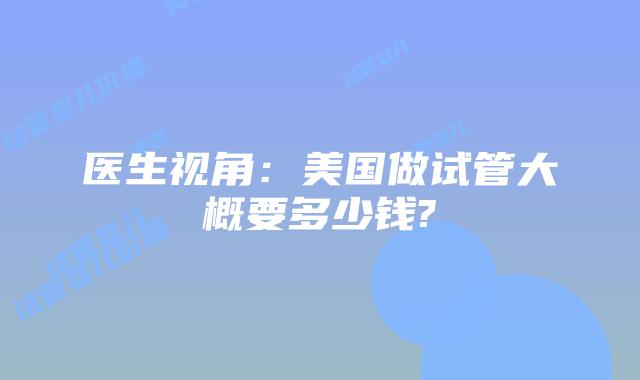 医生视角：美国做试管大概要多少钱?
