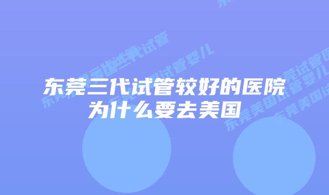 东莞三代试管较好的医院为什么要去美国