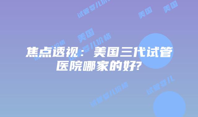 焦点透视:美国三代试管医院哪家的好?