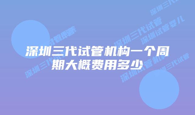 深圳三代试管机构一个周期大概费用多少
