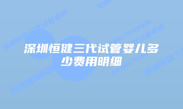 深圳恒健三代试管婴儿多少费用明细
