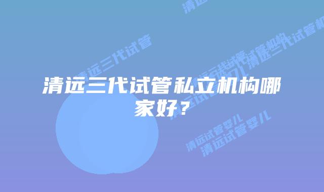 清远三代试管私立机构哪家好？