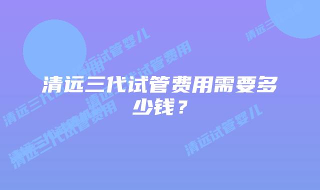 清远三代试管费用需要多少钱?