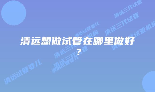 清远想做试管在哪里做好?