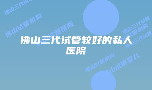 佛山三代试管较好的私人医院