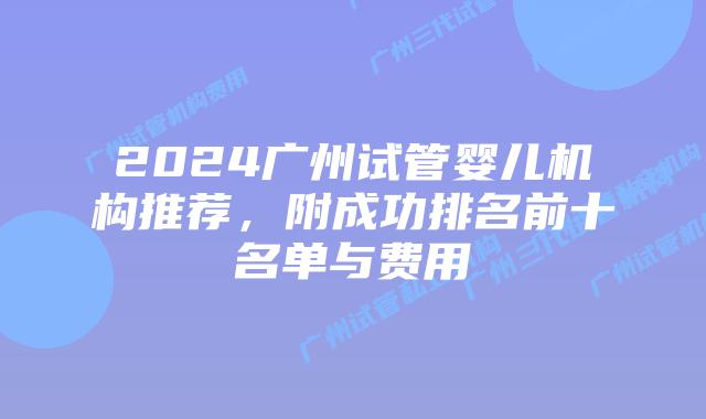 2024广州试管婴儿机构推荐,附成功排名前十名单与费用
