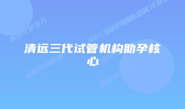 清远三代试管机构助孕核心