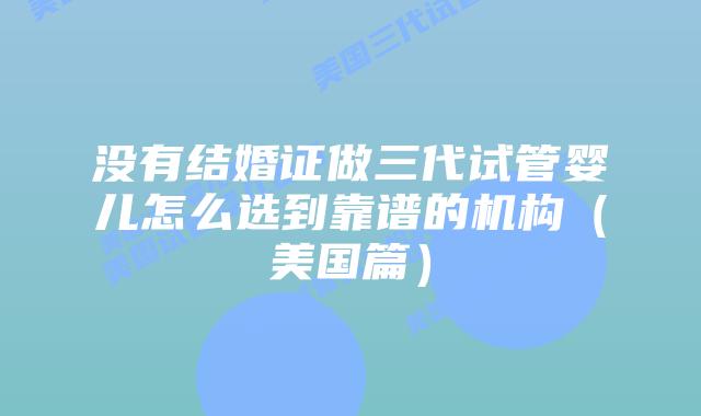 没有结婚证做三代试管婴儿怎么选到靠谱的机构(美国篇)