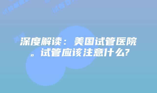 深度解读:美国试管医院。试管应该注意什么?