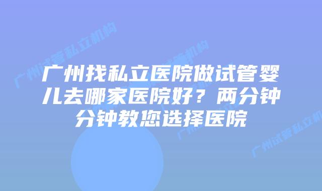 广州找私立医院做试管婴儿去哪家医院好？两分钟分钟教您选择医院