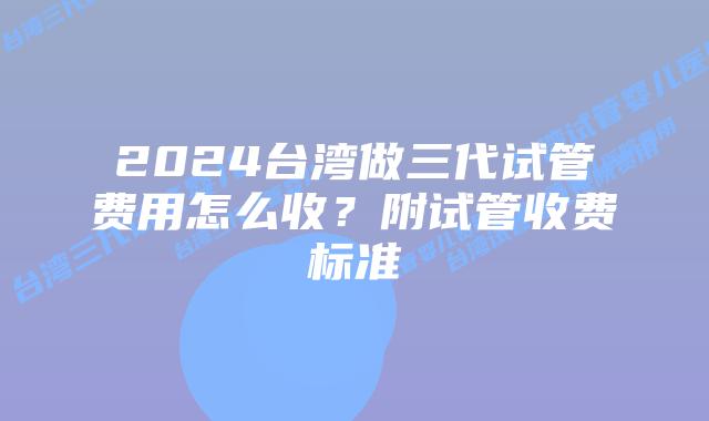 2024台湾做三代试管费用怎么收？附试管收费标准
