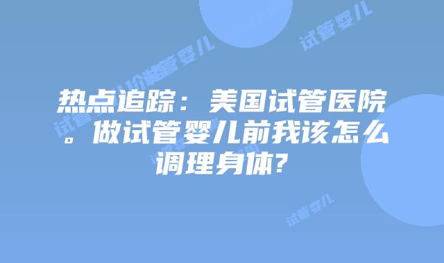 热点追踪:美国试管医院。做试管婴儿前我该怎么调理身体?