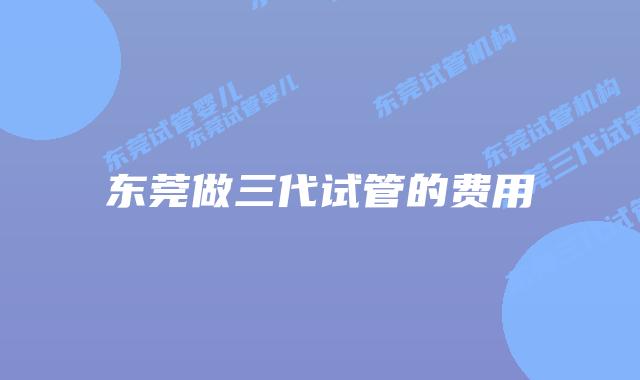 东莞做三代试管的费用