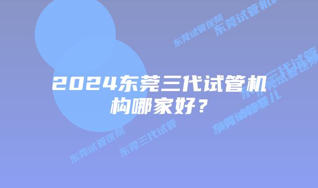 2024东莞三代试管机构哪家好?