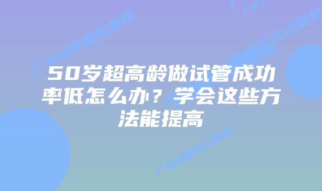 50岁超高龄做试管成功率低怎么办?学会这些方法能提高