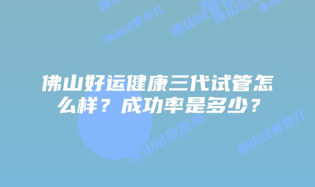 佛山好运健康三代试管怎么样？成功率是多少？