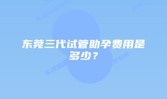 东莞三代试管助孕费用是多少？