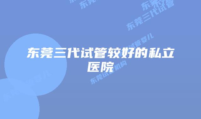 东莞三代试管较好的私立医院
