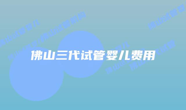 佛山三代试管婴儿费用